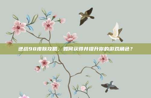 逆战98皮肤攻略,如何获得并提升你的游戏角色?