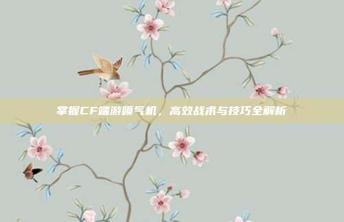 掌握CF端游喷气机,高效战术与技巧全解析