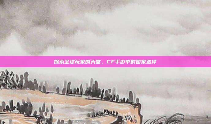 探索全球玩家的天堂,CF手游中的国家选择
