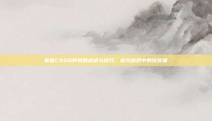 掌握CSGO阿君的战术与技巧,成为游戏中的佼佼者