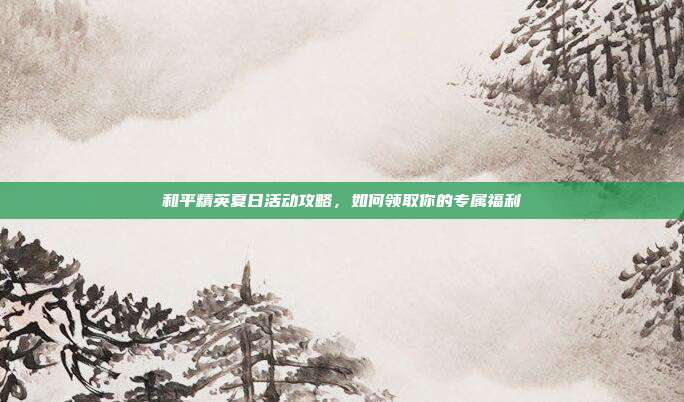 和平精英夏日活动攻略,如何领取你的专属福利