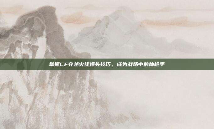 掌握CF穿越火线爆头技巧,成为战场中的神枪手