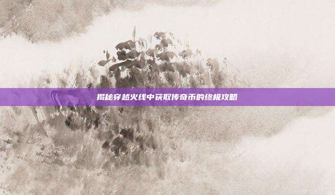 揭秘穿越火线中获取传奇币的终极攻略