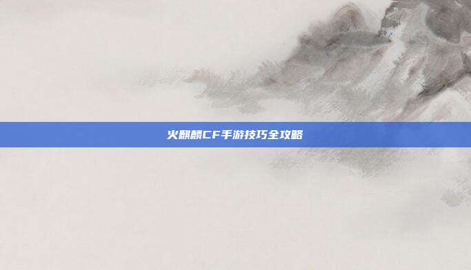 火麒麟CF手游技巧全攻略