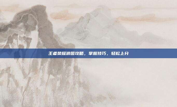 王者荣耀浪图攻略，掌握技巧，轻松上分