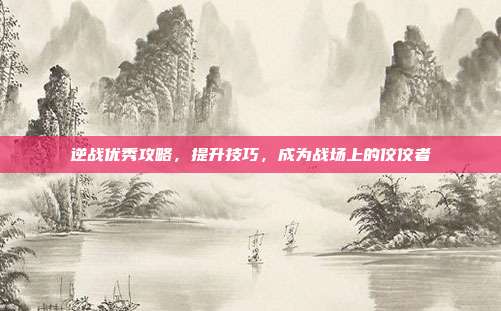 逆战优秀攻略,提升技巧,成为战场上的佼佼者
