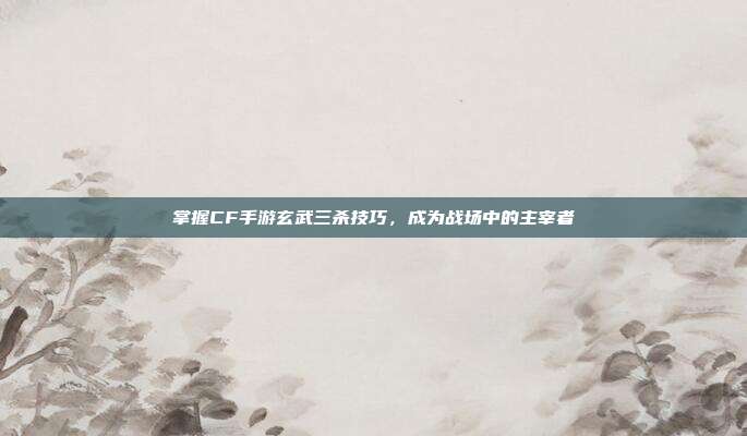 掌握CF手游玄武三杀技巧,成为战场中的主宰者