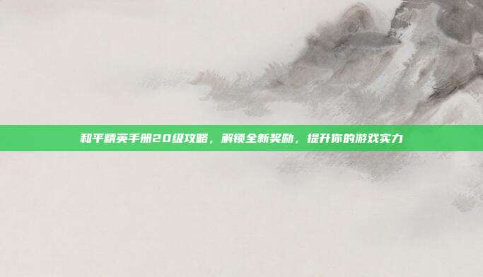 和平精英手册20级攻略，解锁全新奖励，提升你的游戏实力