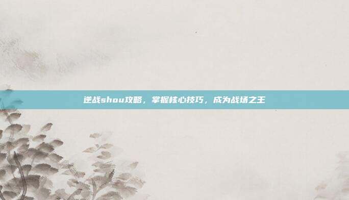 逆战shou攻略,掌握核心技巧,成为战场之王