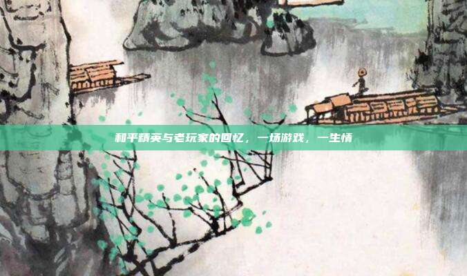 和平精英与老玩家的回忆,一场游戏,一生情