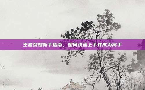 王者荣耀新手指南,如何快速上手并成为高手