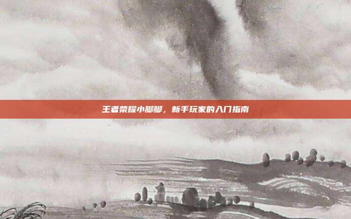 王者荣耀小脚脚,新手玩家的入门指南