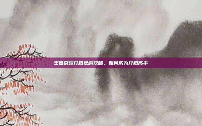 王者荣耀开箱视频攻略,如何成为开箱高手