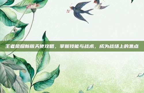 王者荣耀新版天使攻略，掌握技能与战术，成为战场上的焦点