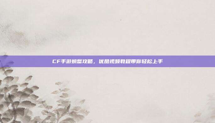 CF手游螃蟹攻略,优酷视频教程带你轻松上手