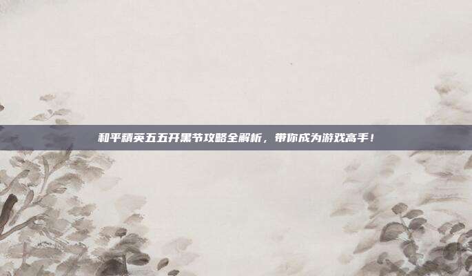 和平精英五五开黑节攻略全解析,带你成为游戏高手!