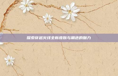 探索穿越火线全新皮肤与角色的魅力