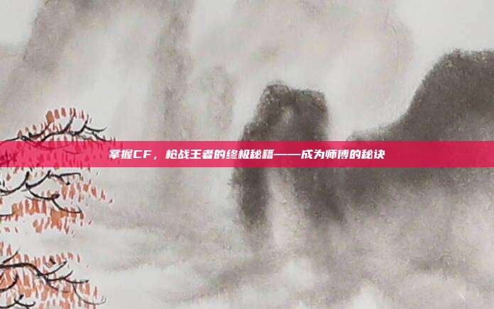 掌握CF，枪战王者的终极秘籍——成为师傅的秘诀
