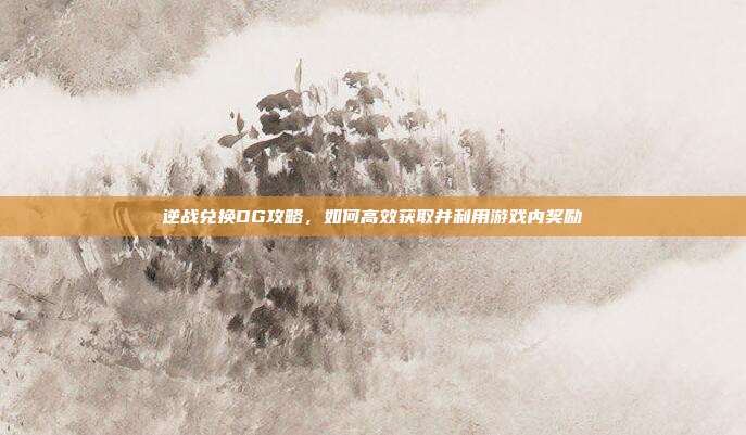 逆战兑换DG攻略,如何高效获取并利用游戏内奖励