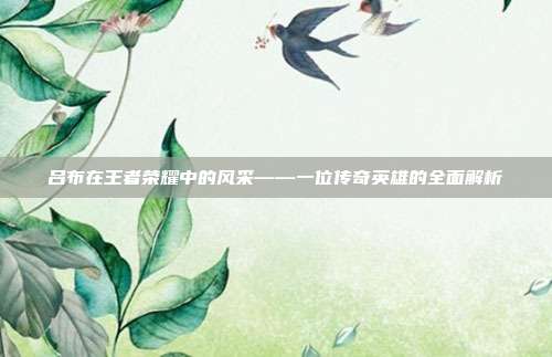 吕布在王者荣耀中的风采——一位传奇英雄的全面解析