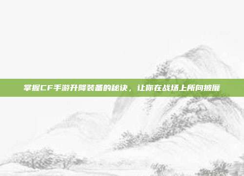 掌握CF手游升降装备的秘诀,让你在战场上所向披靡