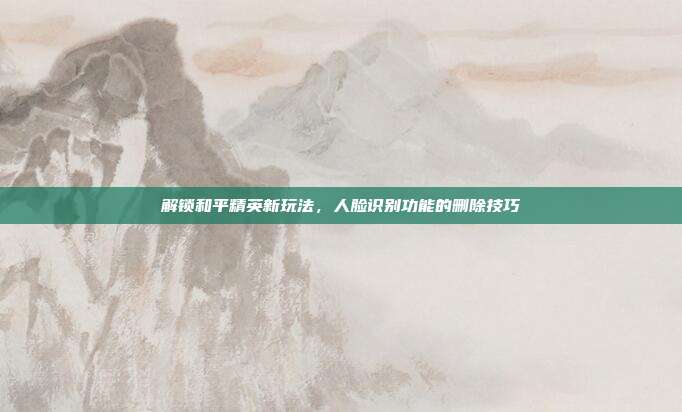 解锁和平精英新玩法,人脸识别功能的删除技巧