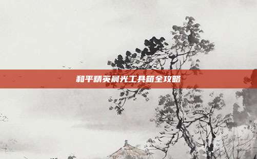 和平精英晨光工具箱全攻略