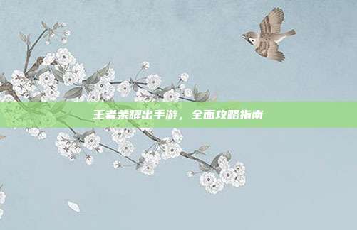 王者荣耀出手游，全面攻略指南