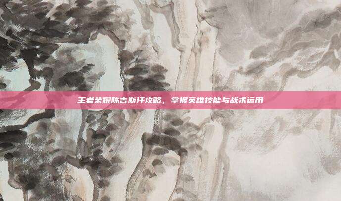 王者荣耀陈吉斯汗攻略,掌握英雄技能与战术运用