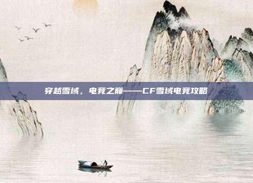 穿越雪域,电竞之巅——CF雪域电竞攻略