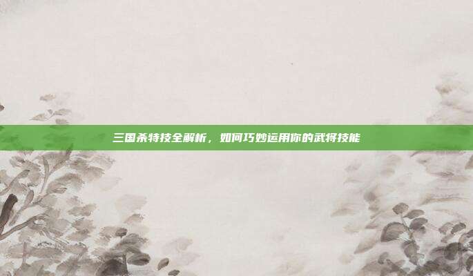 三国杀特技全解析,如何巧妙运用你的武将技能