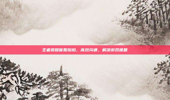 王者荣耀客服扣扣，高效沟通，解决游戏难题
