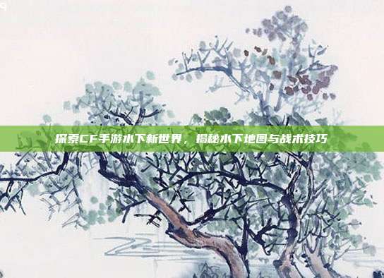 探索CF手游水下新世界,揭秘水下地图与战术技巧