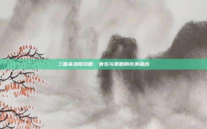 三国杀洛阳攻略,音乐与策略的完美融合