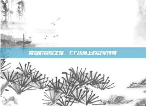 常旭的荣耀之路，CF战场上的冠军传奇