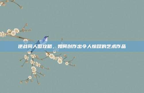 逆战同人图攻略,如何创作出令人惊叹的艺术作品