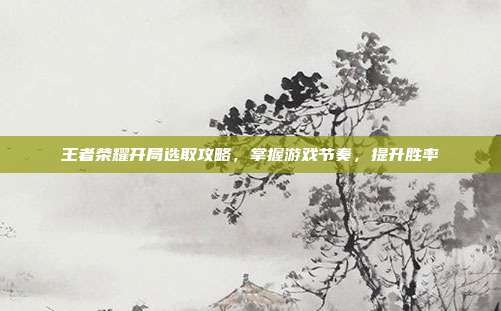 王者荣耀开局选取攻略,掌握游戏节奏,提升胜率