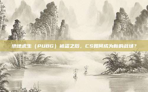 绝地求生(PUBG)被盗之后,CS如何成为新的战场?