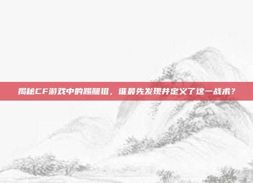 揭秘CF游戏中的踢腿狙,谁最先发现并定义了这一战术?