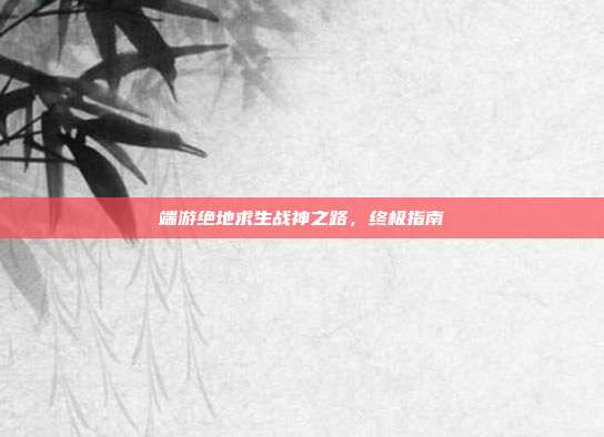 端游绝地求生战神之路，终极指南