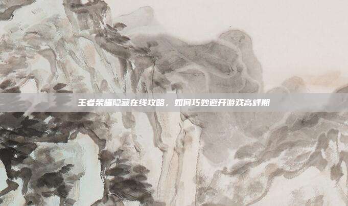 王者荣耀隐藏在线攻略,如何巧妙避开游戏高峰期