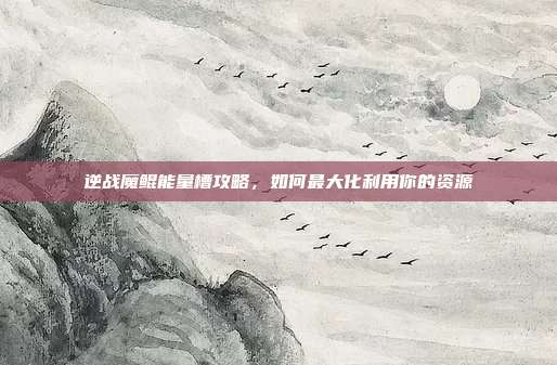 逆战魔鲲能量槽攻略,如何最大化利用你的资源