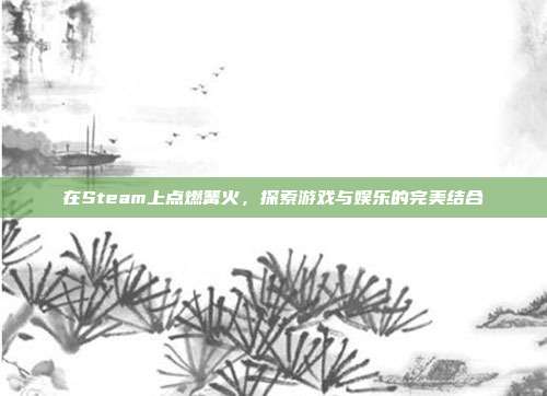 在Steam上点燃篝火,探索游戏与娱乐的完美结合