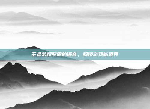 王者荣耀紫霞的语音,解锁游戏新境界