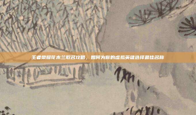 王者荣耀花木兰取名攻略，如何为你的虚拟英雄选择最佳名称