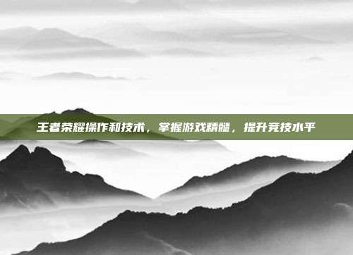 王者荣耀操作和技术,掌握游戏精髓,提升竞技水平