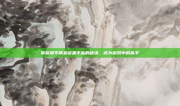 掌握和平精英设置手指的秘诀，成为游戏中的高手