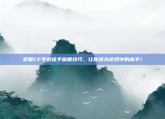 掌握CF手游徒手画圆技巧,让你成为游戏中的高手!