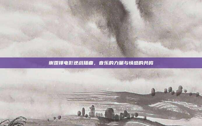 谢霆锋电影逆战插曲,音乐的力量与情感的共鸣