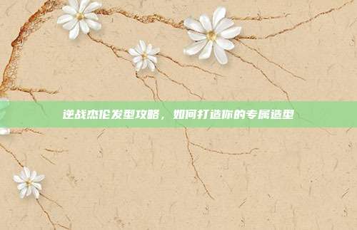 逆战杰伦发型攻略，如何打造你的专属造型